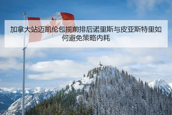 jia-na-da-zhan-mai-kai-lun-bao-lan-qian-pai-hou-nuo-li-si-yu-pi-ya-si-te-li-ru-he-bi-mian-ce-lve-nei-hao-2-149.jpg