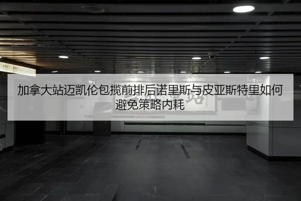 加拿大站迈凯伦包揽前排后诺里斯与皮亚斯特里如何避免策略内耗