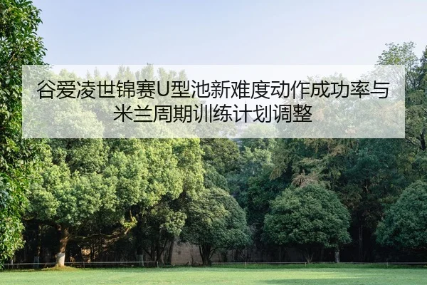 谷爱凌世锦赛U型池新难度动作成功率与米兰周期训练计划调整