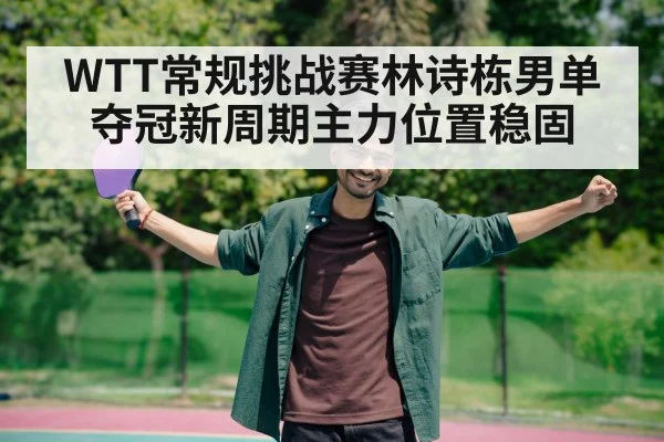 WTT常规挑战赛林诗栋男单夺冠新周期主力位置稳固